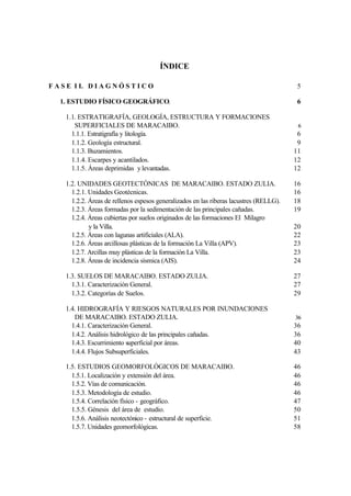 ÍNDICE

F A S E I I. D I A G N Ó S T I C O                                                         5

   1. ESTUDIO FÍSICO GEOGRÁFICO.                                                           6

     1.1. ESTRATIGRAFÍA, GEOLOGÍA, ESTRUCTURA Y FORMACIONES
        SUPERFICIALES DE MARACAIBO.                                                        6
       1.1.1. Estratigrafía y litología.                                                   6
       1.1.2. Geología estructural.                                                        9
       1.1.3. Buzamientos.                                                                11
       1.1.4. Escarpes y acantilados.                                                     12
       1.1.5. Áreas deprimidas y levantadas.                                              12

     1.2. UNIDADES GEOTECTÓNICAS DE MARACAIBO. ESTADO ZULIA.                              16
       1.2.1. Unidades Geotécnicas.                                                       16
       1.2.2. Áreas de rellenos espesos generalizados en las riberas lacustres (RELLG).   18
       1.2.3. Áreas formadas por la sedimentación de las principales cañadas.             19
       1.2.4. Áreas cubiertas por suelos originados de las formaciones El Milagro
              y la Villa.                                                                 20
       1.2.5. Áreas con lagunas artificiales (ALA).                                       22
       1.2.6. Áreas arcillosas plásticas de la formación La Villa (APV).                  23
       1.2.7. Arcillas muy plásticas de la formación La Villa.                            23
       1.2.8. Áreas de incidencia sísmica (AIS).                                          24

     1.3. SUELOS DE MARACAIBO. ESTADO ZULIA.                                              27
       1.3.1. Caracterización General.                                                    27
       1.3.2. Categorías de Suelos.                                                       29

     1.4. HIDROGRAFÍA Y RIESGOS NATURALES POR INUNDACIONES
        DE MARACAIBO. ESTADO ZULIA.                                                       36
       1.4.1. Caracterización General.                                                    36
       1.4.2. Análisis hidrológico de las principales cañadas.                            36
       1.4.3. Escurrimiento superficial por áreas.                                        40
       1.4.4. Flujos Subsuperficiales.                                                    43

     1.5. ESTUDIOS GEOMORFOLÓGICOS DE MARACAIBO.                                          46
       1.5.1. Localización y extensión del área.                                          46
       1.5.2. Vías de comunicación.                                                       46
       1.5.3. Metodología de estudio.                                                     46
       1.5.4. Correlación físico - geográfico.                                            47
       1.5.5. Génesis del área de estudio.                                                50
       1.5.6. Análisis neotectónico - estructural de superficie.                          51
       1.5.7. Unidades geomorfológicas.                                                   58
 