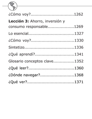 ¿Cómo voy?.................................1262
Lección 3: Ahorro, inversión y
consumo responsable....................1269
Lo esencial...................................1327
¿Cómo voy?.................................1330
Sintetizo......................................1336
¿Qué aprendí?..............................1341
Glosario conceptos clave................1352
¿Qué leer?...................................1360
¿Dónde navegar?..........................1368
¿Qué ver?....................................1371
 
