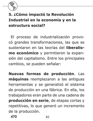 470 82
5. ¿Cómo impactó la Revolución
Industrial en la economía y en la
estructura social?
El proceso de industrialización provo-
có grandes transformaciones, las que se
sustentaron en las teorías del liberalis-
mo económico y permitieron la expan-
sión del capitalismo. Entre los principales
cambios, se pueden señalar:
Nuevas formas de producción. Las
máquinas reemplazaron a las antiguas
herramientas y se generalizó el sistema
de producción en una fábrica. En ella, los
trabajadores eran parte de una cadena de
producción en serie, de etapas cortas y
repetitivas, lo que generó un incremento
de la producción.
 