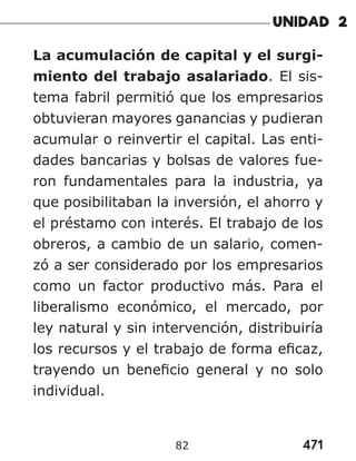 471
82
La acumulación de capital y el surgi-
miento del trabajo asalariado. El sis-
tema fabril permitió que los empresarios
obtuvieran mayores ganancias y pudieran
acumular o reinvertir el capital. Las enti-
dades bancarias y bolsas de valores fue-
ron fundamentales para la industria, ya
que posibilitaban la inversión, el ahorro y
el préstamo con interés. El trabajo de los
obreros, a cambio de un salario, comen-
zó a ser considerado por los empresarios
como un factor productivo más. Para el
liberalismo económico, el mercado, por
ley natural y sin intervención, distribuiría
los recursos y el trabajo de forma eficaz,
trayendo un beneficio general y no solo
individual.
 