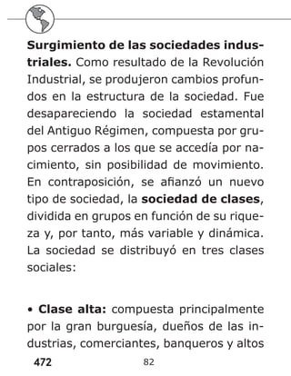 472 82
Surgimiento de las sociedades indus-
triales. Como resultado de la Revolución
Industrial, se produjeron cambios profun-
dos en la estructura de la sociedad. Fue
desapareciendo la sociedad estamental
del Antiguo Régimen, compuesta por gru-
pos cerrados a los que se accedía por na-
cimiento, sin posibilidad de movimiento.
En contraposición, se afianzó un nuevo
tipo de sociedad, la sociedad de clases,
dividida en grupos en función de su rique-
za y, por tanto, más variable y dinámica.
La sociedad se distribuyó en tres clases
sociales:
• Clase alta: compuesta principalmente
por la gran burguesía, dueños de las in-
dustrias, comerciantes, banqueros y altos
 