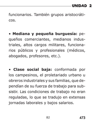 473
82
funcionarios. También grupos aristocráti-
cos.
• Mediana y pequeña burguesía: pe-
queños comerciantes, medianos indus-
triales, altos cargos militares, funciona-
rios públicos y profesionales (médicos,
abogados, profesores, etc.).
• Clase social baja: conformada por
los campesinos, el proletariado urbano u
obreros industriales y sus familias, que de-
pendían de su fuerza de trabajo para sub-
sistir. Las condiciones de trabajo no eran
reguladas, lo que se tradujo en extensas
jornadas laborales y bajos salarios.
 