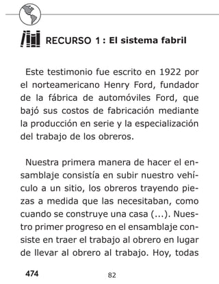 474 82
RECURSO 1 : El sistema fabril
Este testimonio fue escrito en 1922 por
el norteamericano Henry Ford, fundador
de la fábrica de automóviles Ford, que
bajó sus costos de fabricación mediante
la producción en serie y la especialización
del trabajo de los obreros.
Nuestra primera manera de hacer el en-
samblaje consistía en subir nuestro vehí-
culo a un sitio, los obreros trayendo pie-
zas a medida que las necesitaban, como
cuando se construye una casa (...). Nues-
tro primer progreso en el ensamblaje con-
siste en traer el trabajo al obrero en lugar
de llevar al obrero al trabajo. Hoy, todas
 