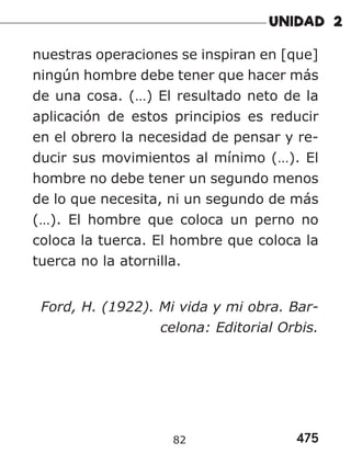 475
82
nuestras operaciones se inspiran en [que]
ningún hombre debe tener que hacer más
de una cosa. (…) El resultado neto de la
aplicación de estos principios es reducir
en el obrero la necesidad de pensar y re-
ducir sus movimientos al mínimo (…). El
hombre no debe tener un segundo menos
de lo que necesita, ni un segundo de más
(…). El hombre que coloca un perno no
coloca la tuerca. El hombre que coloca la
tuerca no la atornilla.
Ford, H. (1922). Mi vida y mi obra. Bar-
celona: Editorial Orbis.
 