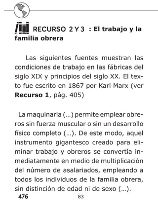 476 83
RECURSO 2 Y 3 : El trabajo y la
familia obrera
Las siguientes fuentes muestran las
condiciones de trabajo en las fábricas del
siglo XIX y principios del siglo XX. El tex-
to fue escrito en 1867 por Karl Marx (ver
Recurso 1, pág. 405)
La maquinaria (…) permite emplear obre-
ros sin fuerza muscular o sin un desarrollo
físico completo (…). De este modo, aquel
instrumento gigantesco creado para eli-
minar trabajo y obreros se convertía in-
mediatamente en medio de multiplicación
del número de asalariados, empleando a
todos los individuos de la familia obrera,
sin distinción de edad ni de sexo (…).
 