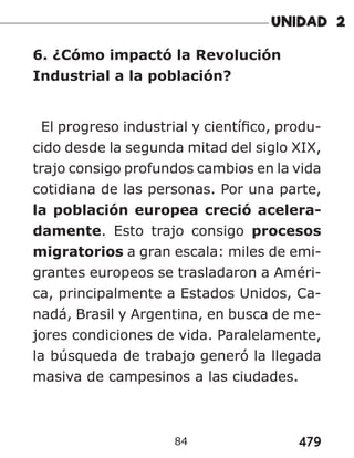 479
84
6. ¿Cómo impactó la Revolución
Industrial a la población?
El progreso industrial y científico, produ-
cido desde la segunda mitad del siglo XIX,
trajo consigo profundos cambios en la vida
cotidiana de las personas. Por una parte,
la población europea creció acelera-
damente. Esto trajo consigo procesos
migratorios a gran escala: miles de emi-
grantes europeos se trasladaron a Améri-
ca, principalmente a Estados Unidos, Ca-
nadá, Brasil y Argentina, en busca de me-
jores condiciones de vida. Paralelamente,
la búsqueda de trabajo generó la llegada
masiva de campesinos a las ciudades.
 