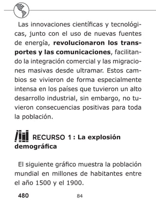 480 84
Las innovaciones científicas y tecnológi-
cas, junto con el uso de nuevas fuentes
de energía, revolucionaron los trans-
portes y las comunicaciones, facilitan-
do la integración comercial y las migracio-
nes masivas desde ultramar. Estos cam-
bios se vivieron de forma especialmente
intensa en los países que tuvieron un alto
desarrollo industrial, sin embargo, no tu-
vieron consecuencias positivas para toda
la población.
RECURSO 1 : La explosión
demográfica
El siguiente gráfico muestra la población
mundial en millones de habitantes entre
el año 1500 y el 1900.
 