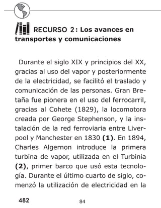 482 84
RECURSO 2: Los avances en
transportes y comunicaciones
Durante el siglo XIX y principios del XX,
gracias al uso del vapor y posteriormente
de la electricidad, se facilitó el traslado y
comunicación de las personas. Gran Bre-
taña fue pionera en el uso del ferrocarril,
gracias al Cohete (1829), la locomotora
creada por George Stephenson, y la ins-
talación de la red ferroviaria entre Liver-
pool y Manchester en 1830 (1). En 1894,
Charles Algernon introduce la primera
turbina de vapor, utilizada en el Turbinia
(2), primer barco que usó esta tecnolo-
gía. Durante el último cuarto de siglo, co-
menzó la utilización de electricidad en la
 