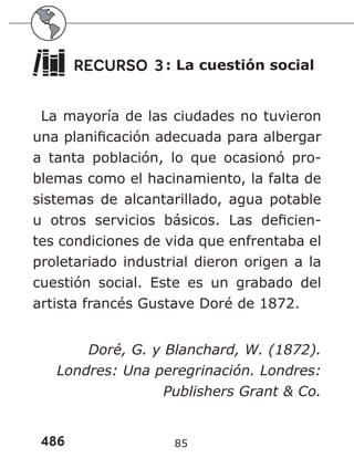 486 85
RECURSO 3: La cuestión social
La mayoría de las ciudades no tuvieron
una planificación adecuada para albergar
a tanta población, lo que ocasionó pro-
blemas como el hacinamiento, la falta de
sistemas de alcantarillado, agua potable
u otros servicios básicos. Las deficien-
tes condiciones de vida que enfrentaba el
proletariado industrial dieron origen a la
cuestión social. Este es un grabado del
artista francés Gustave Doré de 1872.
Doré, G. y Blanchard, W. (1872).
Londres: Una peregrinación. Londres:
Publishers Grant & Co.
 