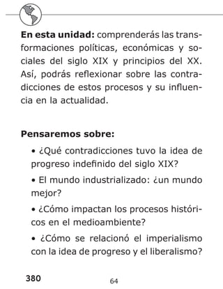 380 64
En esta unidad: comprenderás las trans-
formaciones políticas, económicas y so-
ciales del siglo XIX y principios del XX.
Así, podrás reflexionar sobre las contra-
dicciones de estos procesos y su influen-
cia en la actualidad.
Pensaremos sobre:
• ¿Qué contradicciones tuvo la idea de
progreso indefinido del siglo XIX?
• El mundo industrializado: ¿un mundo
mejor?
• ¿Cómo impactan los procesos históri-
cos en el medioambiente?
• ¿Cómo se relacionó el imperialismo
con la idea de progreso y el liberalismo?
 
