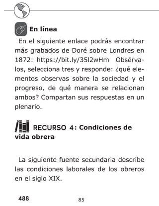 488 85
En línea
En el siguiente enlace podrás encontrar
más grabados de Doré sobre Londres en
1872: https://bit.ly/35l2wHm Obsérva-
los, selecciona tres y responde: ¿qué ele-
mentos observas sobre la sociedad y el
progreso, de qué manera se relacionan
ambos? Compartan sus respuestas en un
plenario.
RECURSO 4: Condiciones de
vida obrera
La siguiente fuente secundaria describe
las condiciones laborales de los obreros
en el siglo XIX.
 