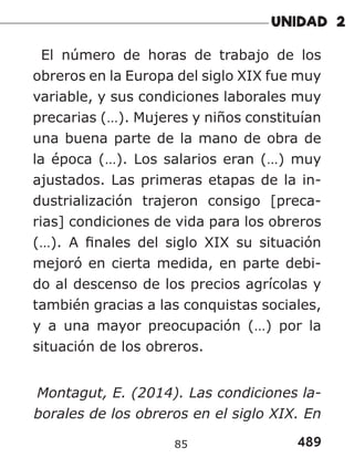 489
85
El número de horas de trabajo de los
obreros en la Europa del siglo XIX fue muy
variable, y sus condiciones laborales muy
precarias (…). Mujeres y niños constituían
una buena parte de la mano de obra de
la época (…). Los salarios eran (…) muy
ajustados. Las primeras etapas de la in-
dustrialización trajeron consigo [preca-
rias] condiciones de vida para los obreros
(…). A finales del siglo XIX su situación
mejoró en cierta medida, en parte debi-
do al descenso de los precios agrícolas y
también gracias a las conquistas sociales,
y a una mayor preocupación (…) por la
situación de los obreros.
Montagut, E. (2014). Las condiciones la-
borales de los obreros en el siglo XIX. En
 