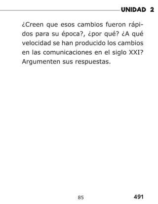 491
85
¿Creen que esos cambios fueron rápi-
dos para su época?, ¿por qué? ¿A qué
velocidad se han producido los cambios
en las comunicaciones en el siglo XXI?
Argumenten sus respuestas.
 