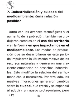 492
7. Industrialización y cuidado del
medioambiente: ¿una relación
posible?
Junto con los avances tecnológicos y el
aumento de la población, también se pro-
dujeron cambios en el uso del territorio
y en la forma en que impactamos en el
medioambiente. Los modos de produc-
ción que se desarrollaron en este perío-
do impulsaron la utilización masiva de los
recursos naturales y generaron una cre-
ciente emanación de desechos industria-
les. Esto modificó la relación del ser hu-
mano con la naturaleza. Por otro lado, las
masivas migraciones generaron cambios
sobre la ciudad, que creció y se expandió
al adquirir un nuevo protagonismo, pero
86
 