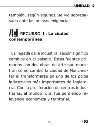 493
también, según algunos, se vio sobrepa-
sada ante las nuevas exigencias.
RECURSO 1 : La ciudad
contemporánea
La llegada de la industrialización significó
cambios en el paisaje. Estas fuentes pri-
marias son dos obras de arte que mues-
tran cómo cambió la ciudad de Manches-
ter al transformarse en uno de los polos
industriales más importantes de Inglate-
rra. Con la proliferación de centros indus-
triales, el mundo rural fue perdiendo re-
levancia económica y territorial.
86
 
