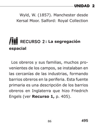 495
86
Wyld, W. (1857). Manchester desde
Kersal Moor. Salford: Royal Collection
RECURSO 2: La segregación
espacial
Los obreros y sus familias, muchos pro-
venientes de los campos, se instalaban en
las cercanías de las industrias, formando
barrios obreros en la periferia. Esta fuente
primaria es una descripción de los barrios
obreros en Inglaterra que hizo Friedrich
Engels (ver Recurso 1, p. 405).
 