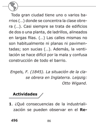496 86
Toda gran ciudad tiene uno o varios ba-
rrios (…) donde se concentra la clase obre-
ra (…). Casi siempre se trata de edificios
de dos o una planta, de ladrillos, alineados
en largas filas. (…) Las calles mismas no
son habitualmente ni planas ni pavimen-
tadas; son sucias (…). Además, la venti-
lación se hace difícil por la mala y confusa
construcción de todo el barrio.
Engels, F. (1845). La situación de la cla-
se obrera en Inglaterra. Leipzig:
Otto Wigand.
Actividades
1. ¿Qué consecuencias de la industriali-
zación se pueden observar en el Re-
 