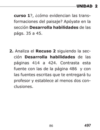 497
86
curso 1?, ¿cómo evidencian las trans-
formaciones del paisaje? Apóyate en la
sección Desarrolla habilidades de las
págs. 35 a 45.
2. Analiza el Recuso 2 siguiendo la sec-
ción Desarrolla habilidades de las
páginas 414 a 424. Contrasta esta
fuente con las de la página 486 y con
las fuentes escritas que te entregará tu
profesor y establece al menos dos con-
clusiones.
 