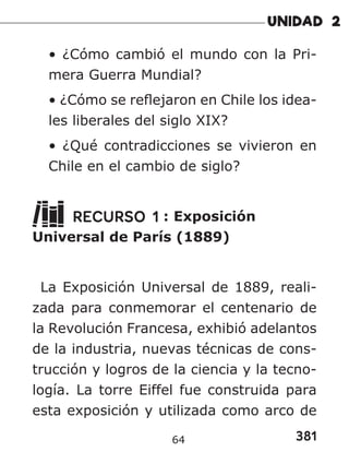 381
64
• ¿Cómo cambió el mundo con la Pri-
mera Guerra Mundial?
• ¿Cómo se reflejaron en Chile los idea-
les liberales del siglo XIX?
• ¿Qué contradicciones se vivieron en
Chile en el cambio de siglo?
RECURSO 1 : Exposición
Universal de París (1889)
La Exposición Universal de 1889, reali-
zada para conmemorar el centenario de
la Revolución Francesa, exhibió adelantos
de la industria, nuevas técnicas de cons-
trucción y logros de la ciencia y la tecno-
logía. La torre Eiffel fue construida para
esta exposición y utilizada como arco de
 