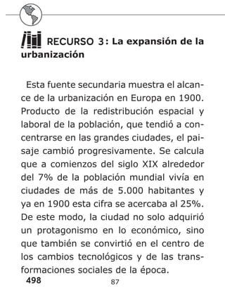 498 87
RECURSO 3: La expansión de la
urbanización
Esta fuente secundaria muestra el alcan-
ce de la urbanización en Europa en 1900.
Producto de la redistribución espacial y
laboral de la población, que tendió a con-
centrarse en las grandes ciudades, el pai-
saje cambió progresivamente. Se calcula
que a comienzos del siglo XIX alrededor
del 7% de la población mundial vivía en
ciudades de más de 5.000 habitantes y
ya en 1900 esta cifra se acercaba al 25%.
De este modo, la ciudad no solo adquirió
un protagonismo en lo económico, sino
que también se convirtió en el centro de
los cambios tecnológicos y de las trans-
formaciones sociales de la época.
 