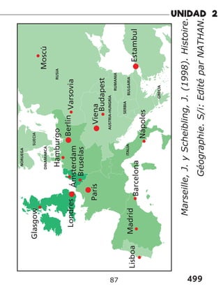 499
87
ITALIA
AUSTRIA-HUNGRÍA
BULGARIA
RUMANIA
SERBIA
GRECIA
Glasgow
NORUEGA
SUECIA
DINAMARCA
Ámsterdam
Hamburgo
Budapest
Berlín
Viena
Varsovia
RUSIA
Lisboa
Nápoles
Estambul
Madrid
Barcelona
París
Moscú
Londres
Bruselas
Marseille,
J.
y
Scheibling,
J.
(1998).
Histoire.
Géographie.
S/i:
Edité
par
NATHAN.
 
