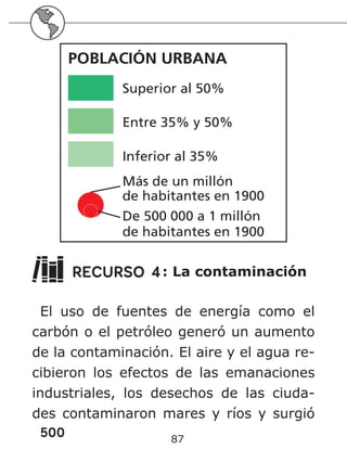 500 87
Superior al 50
%
Entre 35
% y 50
%
Inferior al 35
%
Más de un millón
de habitantes en 1900
De 500 000 a 1 millón
de habitantes en 1900
POBLACIÓN URBANA
Superior al 50%
Entre 35% y 50%
Inferior al 35%
Más de un millón
de habitantes en 1900
De 500 000 a 1 millón
de habitantes en 1900
POBLACIÓN URBANA
RECURSO 4: La contaminación
El uso de fuentes de energía como el
carbón o el petróleo generó un aumento
de la contaminación. El aire y el agua re-
cibieron los efectos de las emanaciones
industriales, los desechos de las ciuda-
des contaminaron mares y ríos y surgió
 