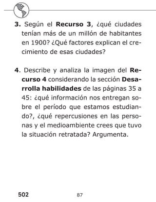 502 87
3. Según el Recurso 3, ¿qué ciudades
tenían más de un millón de habitantes
en 1900? ¿Qué factores explican el cre-
cimiento de esas ciudades?
4. Describe y analiza la imagen del Re-
curso 4 considerando la sección Desa-
rrolla habilidades de las páginas 35 a
45: ¿qué información nos entregan so-
bre el período que estamos estudian-
do?, ¿qué repercusiones en las perso-
nas y el medioambiente crees que tuvo
la situación retratada? Argumenta.
 