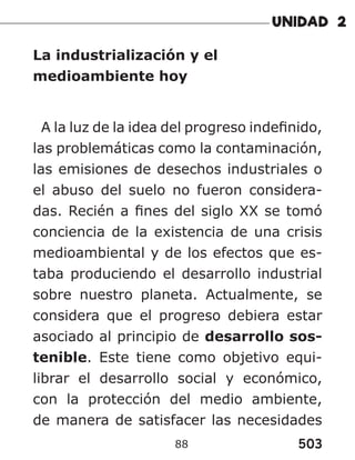 503
88
La industrialización y el
medioambiente hoy
A la luz de la idea del progreso indefinido,
las problemáticas como la contaminación,
las emisiones de desechos industriales o
el abuso del suelo no fueron considera-
das. Recién a fines del siglo XX se tomó
conciencia de la existencia de una crisis
medioambiental y de los efectos que es-
taba produciendo el desarrollo industrial
sobre nuestro planeta. Actualmente, se
considera que el progreso debiera estar
asociado al principio de desarrollo sos-
tenible. Este tiene como objetivo equi-
librar el desarrollo social y económico,
con la protección del medio ambiente,
de manera de satisfacer las necesidades
 