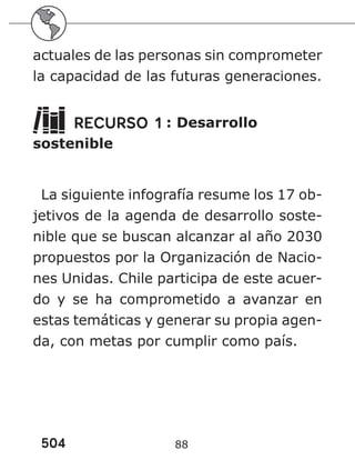 504 88
actuales de las personas sin comprometer
la capacidad de las futuras generaciones.
RECURSO 1 : Desarrollo
sostenible
La siguiente infografía resume los 17 ob-
jetivos de la agenda de desarrollo soste-
nible que se buscan alcanzar al año 2030
propuestos por la Organización de Nacio-
nes Unidas. Chile participa de este acuer-
do y se ha comprometido a avanzar en
estas temáticas y generar su propia agen-
da, con metas por cumplir como país.
 