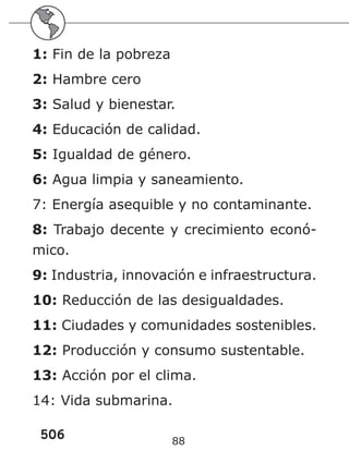 506 88
1: Fin de la pobreza
2: Hambre cero
3: Salud y bienestar.
4: Educación de calidad.
5: Igualdad de género.
6: Agua limpia y saneamiento.
7: Energía asequible y no contaminante.
8: Trabajo decente y crecimiento econó-
mico.
9: Industria, innovación e infraestructura.
10: Reducción de las desigualdades.
11: Ciudades y comunidades sostenibles.
12: Producción y consumo sustentable.
13: Acción por el clima.
14: Vida submarina.
 