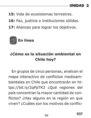507
88
15: Vida de ecosistemas terrestres.
16: Paz, justicia e instituciones sólidas.
17: Alianzas para lograr los objetivos.
En línea
¿Cómo es la situación ambiental en
Chile hoy?
En grupos de cinco personas, analicen el
mapa interactivo de conflictos medioam-
bientales en Chile que encontrarán en ht-
tps://bit.ly/2qPpTK2 ¿Qué regiones del
país concentran la mayor cantidad de con-
flictos? ¿Hay alguno en la región en que
viven? ¿Cuáles son los motivos de conflic-
 