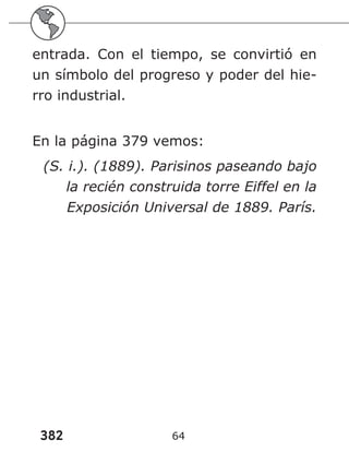 382 64
entrada. Con el tiempo, se convirtió en
un símbolo del progreso y poder del hie-
rro industrial.
En la página 379 vemos:
(S. i.). (1889). Parisinos paseando bajo
la recién construida torre Eiffel en la
Exposición Universal de 1889. París.
 
