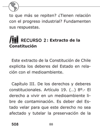 508 88
to que más se repiten? ¿Tienen relación
con el progreso industrial? Fundamenten
sus respuestas.
RECURSO 2: Extracto de la
Constitución
Este extracto de la Constitución de Chile
explicita los deberes del Estado en rela-
ción con el medioambiente.
Capítulo III. De los derechos y deberes
constitucionales. Artículo 19. (…) 8º.- El
derecho a vivir en un medioambiente li-
bre de contaminación. Es deber del Es-
tado velar para que este derecho no sea
afectado y tutelar la preservación de la
 