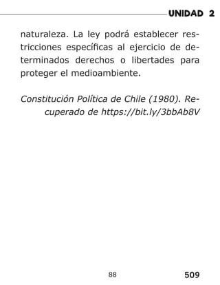 509
88
naturaleza. La ley podrá establecer res-
tricciones específicas al ejercicio de de-
terminados derechos o libertades para
proteger el medioambiente.
Constitución Política de Chile (1980). Re-
cuperado de https://bit.ly/3bbAb8V
 