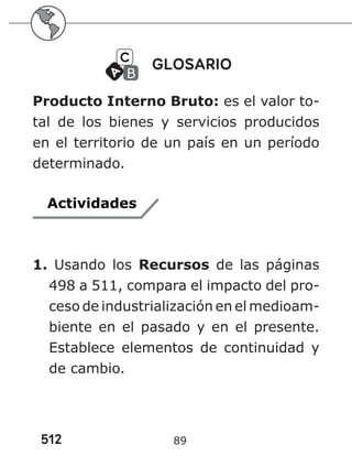 512 89
GLOSARIO
Producto Interno Bruto: es el valor to-
tal de los bienes y servicios producidos
en el territorio de un país en un período
determinado.
Actividades
1. Usando los Recursos de las páginas
498 a 511, compara el impacto del pro-
ceso de industrialización en el medioam-
biente en el pasado y en el presente.
Establece elementos de continuidad y
de cambio.
 