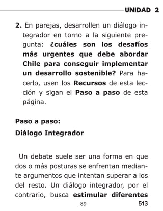 513
89
2. En parejas, desarrollen un diálogo in-
tegrador en torno a la siguiente pre-
gunta: ¿cuáles son los desafíos
más urgentes que debe abordar
Chile para conseguir implementar
un desarrollo sostenible? Para ha-
cerlo, usen los Recursos de esta lec-
ción y sigan el Paso a paso de esta
página.
Paso a paso:
Diálogo Integrador
Un debate suele ser una forma en que
dos o más posturas se enfrentan median-
te argumentos que intentan superar a los
del resto. Un diálogo integrador, por el
contrario, busca estimular diferentes
 
