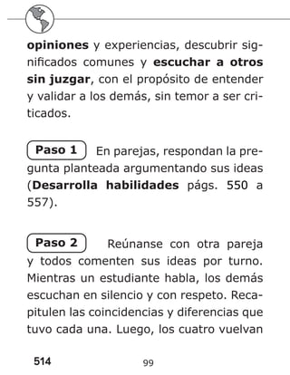 514 99
opiniones y experiencias, descubrir sig-
nificados comunes y escuchar a otros
sin juzgar, con el propósito de entender
y validar a los demás, sin temor a ser cri-
ticados.
Paso 1 En parejas, respondan la pre-
gunta planteada argumentando sus ideas
(Desarrolla habilidades págs. 550 a
557).
Paso 2 Reúnanse con otra pareja
y todos comenten sus ideas por turno.
Mientras un estudiante habla, los demás
escuchan en silencio y con respeto. Reca-
pitulen las coincidencias y diferencias que
tuvo cada una. Luego, los cuatro vuelvan
 