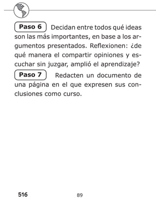 516 89
Paso 6 Decidan entre todos qué ideas
son las más importantes, en base a los ar-
gumentos presentados. Reflexionen: ¿de
qué manera el compartir opiniones y es-
cuchar sin juzgar, amplió el aprendizaje?
Paso 7 Redacten un documento de
una página en el que expresen sus con-
clusiones como curso.
 