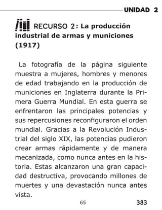 383
65
RECURSO 2: La producción
industrial de armas y municiones
(1917)
La fotografía de la página siguiente
muestra a mujeres, hombres y menores
de edad trabajando en la producción de
municiones en Inglaterra durante la Pri-
mera Guerra Mundial. En esta guerra se
enfrentaron las principales potencias y
sus repercusiones reconfiguraron el orden
mundial. Gracias a la Revolución Indus-
trial del siglo XIX, las potencias pudieron
crear armas rápidamente y de manera
mecanizada, como nunca antes en la his-
toria. Estas alcanzaron una gran capaci-
dad destructiva, provocando millones de
muertes y una devastación nunca antes
vista.
 