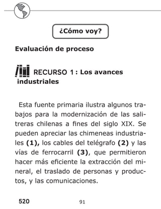 520 91
¿Cómo voy?
Evaluación de proceso
RECURSO 1 : Los avances
industriales
Esta fuente primaria ilustra algunos tra-
bajos para la modernización de las sali-
treras chilenas a fines del siglo XIX. Se
pueden apreciar las chimeneas industria-
les (1), los cables del telégrafo (2) y las
vías de ferrocarril (3), que permitieron
hacer más eficiente la extracción del mi-
neral, el traslado de personas y produc-
tos, y las comunicaciones.
 