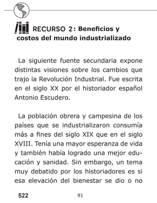 522 91
RECURSO 2: Beneficios y
costos del mundo industrializado
La siguiente fuente secundaria expone
distintas visiones sobre los cambios que
trajo la Revolución Industrial. Fue escrita
en el siglo XX por el historiador español
Antonio Escudero.
La población obrera y campesina de los
países que se industrializaron consumía
más a fines del siglo XIX que en el siglo
XVIII. Tenía una mayor esperanza de vida
y también había logrado una mejor edu-
cación y sanidad. Sin embargo, un tema
muy debatido por los historiadores es si
esa elevación del bienestar se dio o no
 