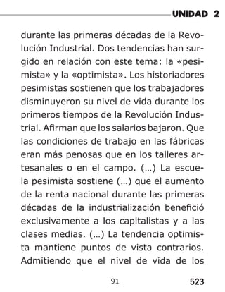 523
91
durante las primeras décadas de la Revo-
lución Industrial. Dos tendencias han sur-
gido en relación con este tema: la «pesi-
mista» y la «optimista». Los historiadores
pesimistas sostienen que los trabajadores
disminuyeron su nivel de vida durante los
primeros tiempos de la Revolución Indus-
trial. Afirman que los salarios bajaron. Que
las condiciones de trabajo en las fábricas
eran más penosas que en los talleres ar-
tesanales o en el campo. (…) La escue-
la pesimista sostiene (…) que el aumento
de la renta nacional durante las primeras
décadas de la industrialización benefició
exclusivamente a los capitalistas y a las
clases medias. (…) La tendencia optimis-
ta mantiene puntos de vista contrarios.
Admitiendo que el nivel de vida de los
 