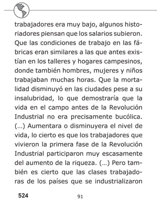 524 91
trabajadores era muy bajo, algunos histo-
riadores piensan que los salarios subieron.
Que las condiciones de trabajo en las fá-
bricas eran similares a las que antes exis-
tían en los talleres y hogares campesinos,
donde también hombres, mujeres y niños
trabajaban muchas horas. Que la morta-
lidad disminuyó en las ciudades pese a su
insalubridad, lo que demostraría que la
vida en el campo antes de la Revolución
Industrial no era precisamente bucólica.
(…) Aumentara o disminuyera el nivel de
vida, lo cierto es que los trabajadores que
vivieron la primera fase de la Revolución
Industrial participaron muy escasamente
del aumento de la riqueza. (…) Pero tam-
bién es cierto que las clases trabajado-
ras de los países que se industrializaron
 