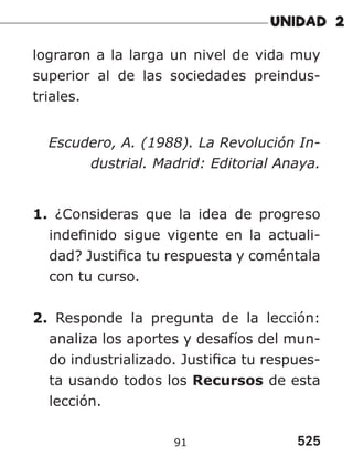 525
91
lograron a la larga un nivel de vida muy
superior al de las sociedades preindus-
triales.
Escudero, A. (1988). La Revolución In-
dustrial. Madrid: Editorial Anaya.
1. ¿Consideras que la idea de progreso
indefinido sigue vigente en la actuali-
dad? Justifica tu respuesta y coméntala
con tu curso.
2. Responde la pregunta de la lección:
analiza los aportes y desafíos del mun-
do industrializado. Justifica tu respues-
ta usando todos los Recursos de esta
lección.
 