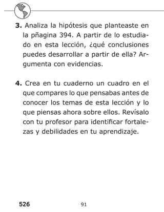 526 91
3. Analiza la hipótesis que planteaste en
la pñagina 394. A partir de lo estudia-
do en esta lección, ¿qué conclusiones
puedes desarrollar a partir de ella? Ar-
gumenta con evidencias.
4. Crea en tu cuaderno un cuadro en el
que compares lo que pensabas antes de
conocer los temas de esta lección y lo
que piensas ahora sobre ellos. Revísalo
con tu profesor para identificar fortale-
zas y debilidades en tu aprendizaje.
 