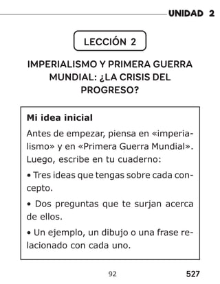 527
92
LECCIÓN 2
IMPERIALISMO Y PRIMERA GUERRA
MUNDIAL: ¿LA CRISIS DEL
PROGRESO?
Mi idea inicial
Antes de empezar, piensa en «imperia-
lismo» y en «Primera Guerra Mundial».
Luego, escribe en tu cuaderno:
• Tres ideas que tengas sobre cada con-
cepto.
• Dos preguntas que te surjan acerca
de ellos.
• Un ejemplo, un dibujo o una frase re-
lacionado con cada uno.
 