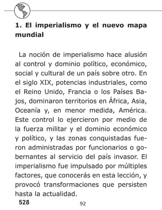 528 92
1. El imperialismo y el nuevo mapa
mundial
La noción de imperialismo hace alusión
al control y dominio político, económico,
social y cultural de un país sobre otro. En
el siglo XIX, potencias industriales, como
el Reino Unido, Francia o los Países Ba-
jos, dominaron territorios en África, Asia,
Oceanía y, en menor medida, América.
Este control lo ejercieron por medio de
la fuerza militar y el dominio económico
y político, y las zonas conquistadas fue-
ron administradas por funcionarios o go-
bernantes al servicio del país invasor. El
imperialismo fue impulsado por múltiples
factores, que conocerás en esta lección, y
provocó transformaciones que persisten
hasta la actualidad.
 