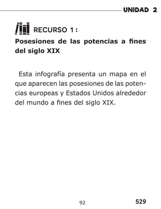 529
92
RECURSO 1 :
Posesiones de las potencias a fines
del siglo XIX
Esta infografía presenta un mapa en el
que aparecen las posesiones de las poten-
cias europeas y Estados Unidos alrededor
del mundo a fines del siglo XIX.
 