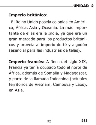 531
Imperio británico:
El Reino Unido poseía colonias en Améri-
ca, África, Asia y Oceanía. La más impor-
tante de ellas era la India, ya que era un
gran mercado para los productos británi-
cos y proveía al imperio de té y algodón
(esencial para las industrias de telas).
Imperio francés: A fines del siglo XIX,
Francia ya tenía ocupado todo el norte de
África, además de Somalia y Madagascar,
y parte de la llamada Indochina (actuales
territorios de Vietnam, Camboya y Laos),
en Asia.
92
 