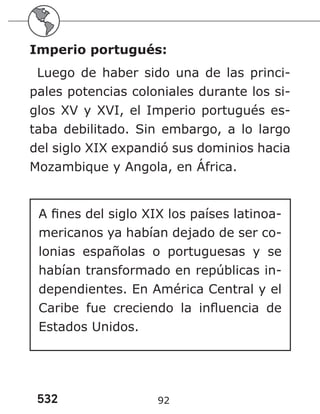 532 92
Imperio portugués:
Luego de haber sido una de las princi-
pales potencias coloniales durante los si-
glos XV y XVI, el Imperio portugués es-
taba debilitado. Sin embargo, a lo largo
del siglo XIX expandió sus dominios hacia
Mozambique y Angola, en África.
A fines del siglo XIX los países latinoa-
mericanos ya habían dejado de ser co-
lonias españolas o portuguesas y se
habían transformado en repúblicas in-
dependientes. En América Central y el
Caribe fue creciendo la influencia de
Estados Unidos.
 